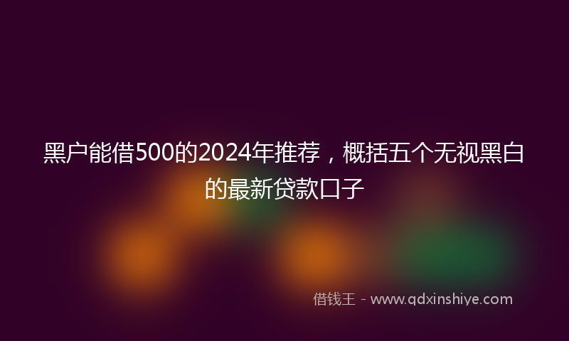 黑户能借500的2024年推荐，概括五个无视黑白的最新贷款口子