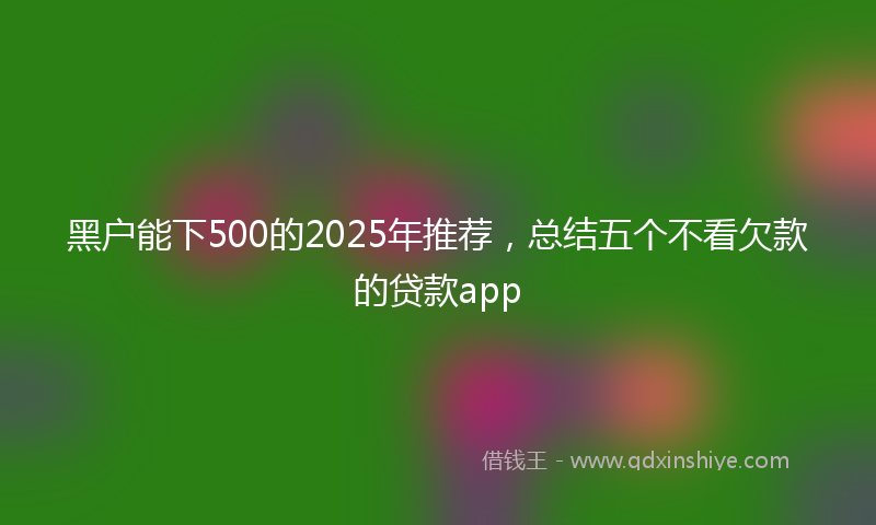 黑户能下500的2025年推荐，总结五个不看欠款的贷款app