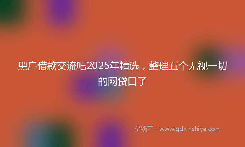 黑户借款交流吧2025年精选，整理五个无视一切的网贷口子