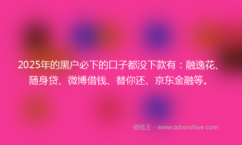 2025年的黑户必下的口子都没下款有：融逸花、随身贷、微博借钱、替你还、京东金融等。