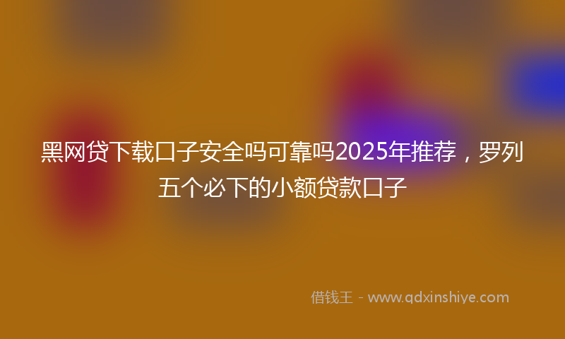 黑网贷下载口子安全吗可靠吗2025年推荐，罗列五个必下的小额贷款口子