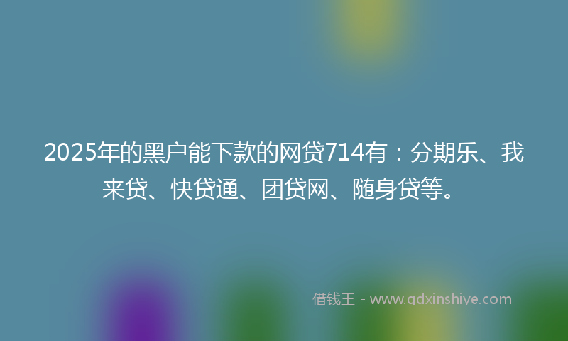 2025年的黑户能下款的网贷714有：分期乐、我来贷、快贷通、团贷网、随身贷等。