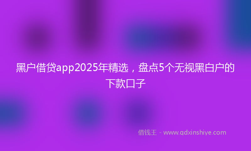黑户借贷app2025年精选，盘点5个无视黑白户的下款口子