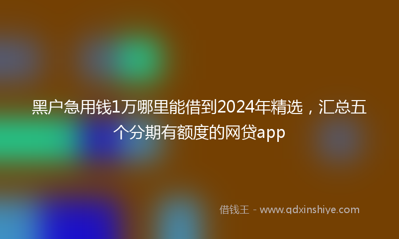 黑户急用钱1万哪里能借到2024年精选，汇总五个分期有额度的网贷app