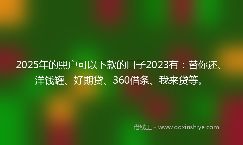 2025年的黑户可以下款的口子2023有：替你还、洋钱罐、好期贷、360借条、我来贷等。