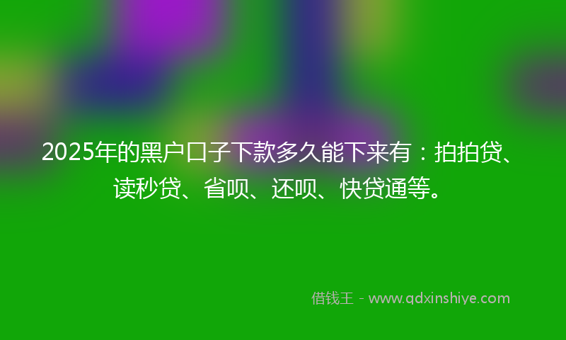 2025年的黑户口子下款多久能下来有：拍拍贷、读秒贷、省呗、还呗、快贷通等。