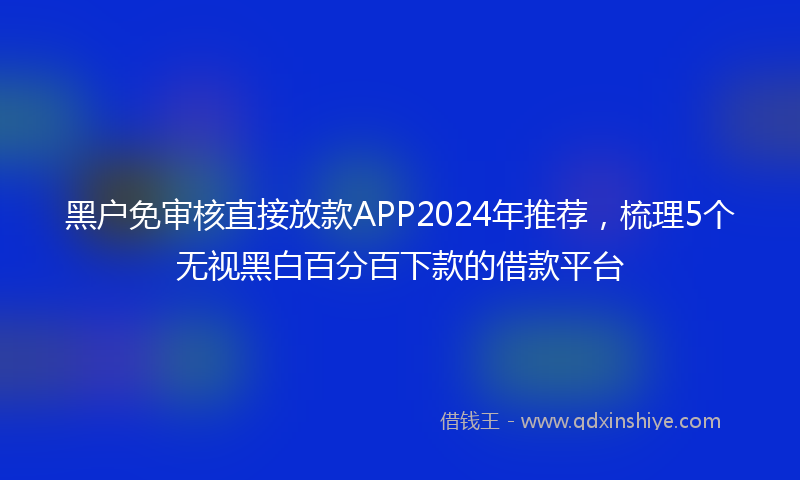 黑户免审核直接放款APP2024年推荐，梳理5个无视黑白百分百下款的借款平台