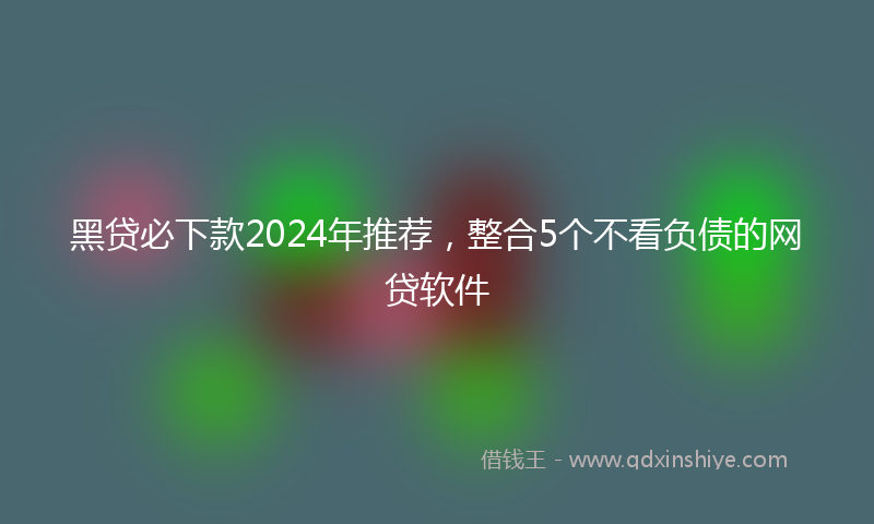 黑贷必下款2024年推荐，整合5个不看负债的网贷软件