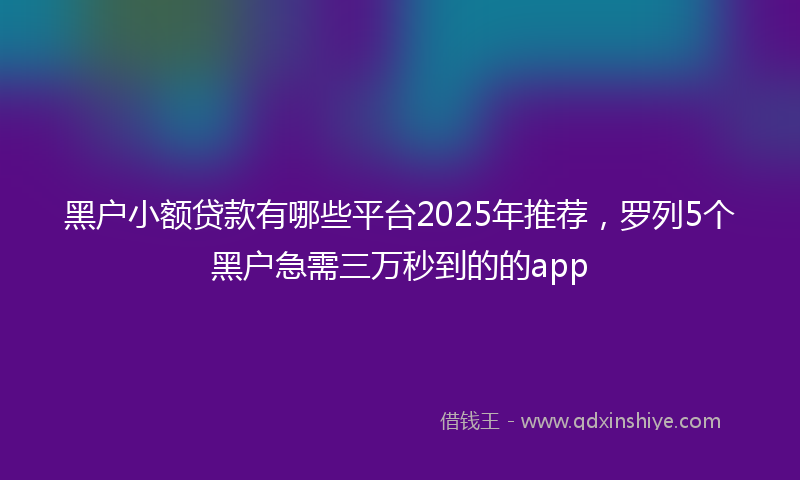 黑户小额贷款有哪些平台2025年推荐，罗列5个黑户急需三万秒到的的app
