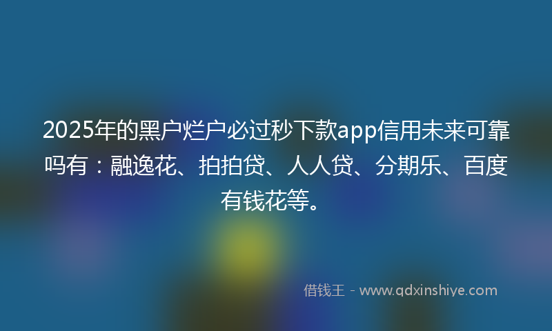 2025年的黑户烂户必过秒下款app信用未来可靠吗有：融逸花、拍拍贷、人人贷、分期乐、百度有钱花等。