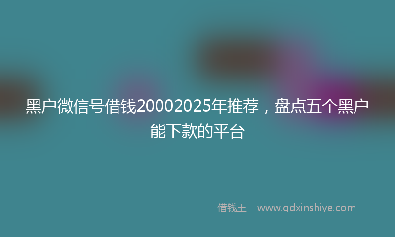 黑户微信号借钱20002025年推荐，盘点五个黑户能下款的平台