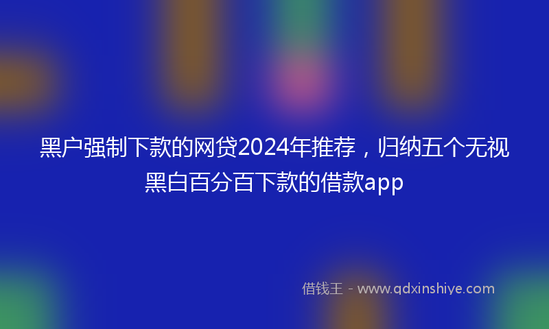黑户强制下款的网贷2024年推荐，归纳五个无视黑白百分百下款的借款app