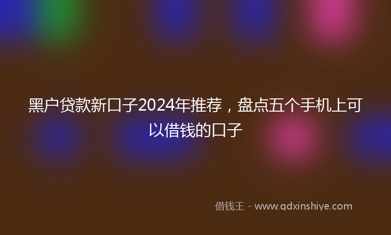 黑户贷款新口子2024年推荐，盘点五个手机上可以借钱的口子