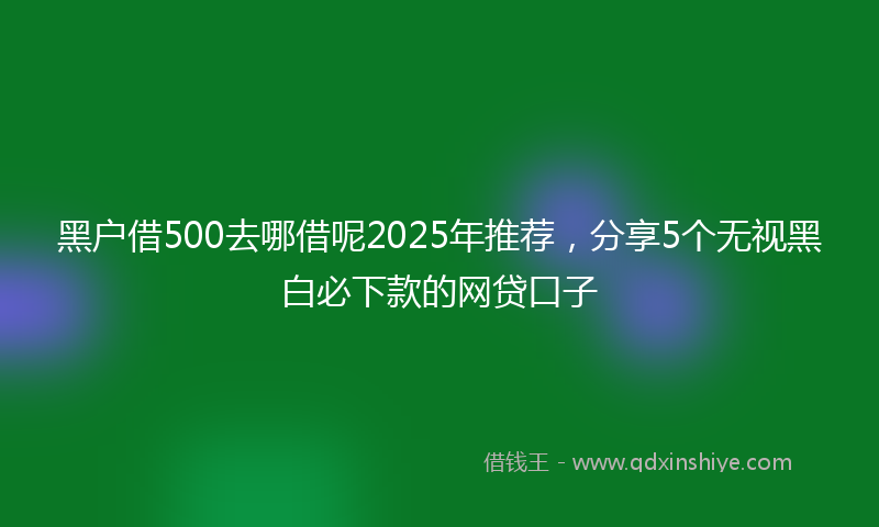 黑户借500去哪借呢2025年推荐，分享5个无视黑白必下款的网贷口子