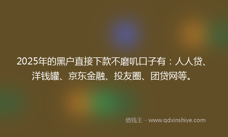 2025年的黑户直接下款不磨叽口子有：人人贷、洋钱罐、京东金融、投友圈、团贷网等。