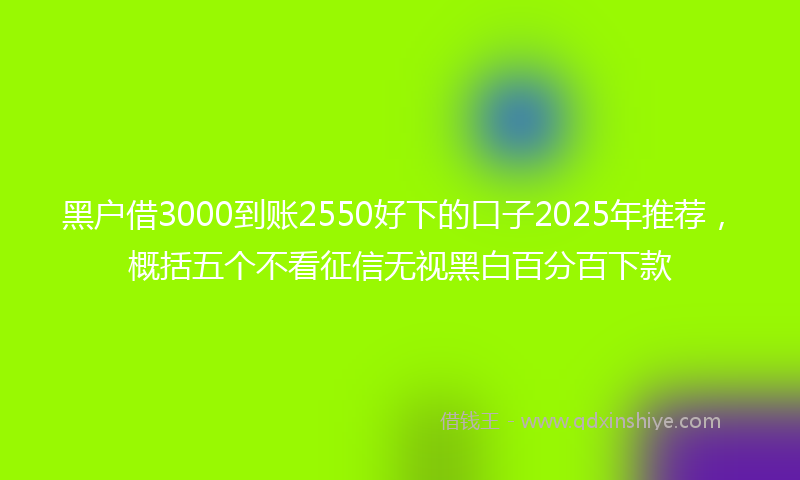 黑户借3000到账2550好下的口子2025年推荐，概括五个不看征信无视黑白百分百下款