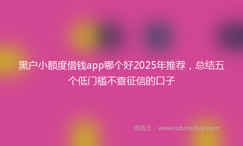 黑户小额度借钱app哪个好2025年推荐，总结五个低门槛不查征信的口子
