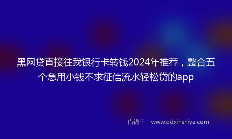 黑网贷直接往我银行卡转钱2024年推荐，整合五个急用小钱不求征信流水轻松贷的app
