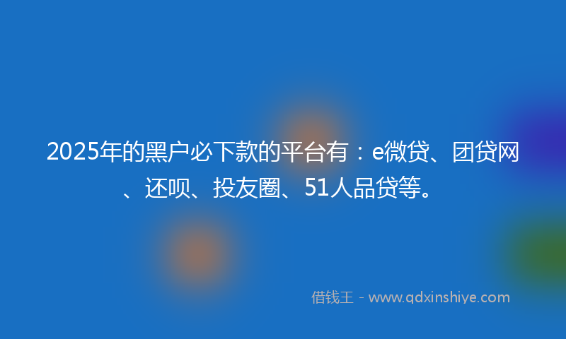 2025年的黑户必下款的平台有：e微贷、团贷网、还呗、投友圈、51人品贷等。