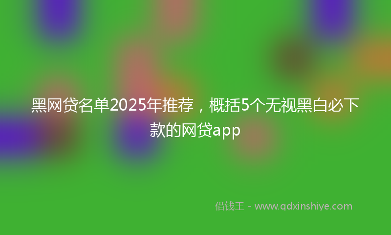 黑网贷名单2025年推荐，概括5个无视黑白必下款的网贷app