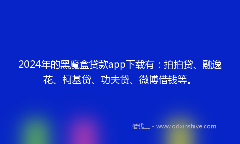 2024年的黑魔盒贷款app下载有：拍拍贷、融逸花、柯基贷、功夫贷、微博借钱等。