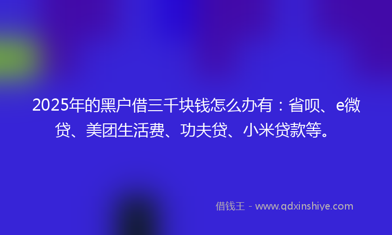 2025年的黑户借三千块钱怎么办有：省呗、e微贷、美团生活费、功夫贷、小米贷款等。