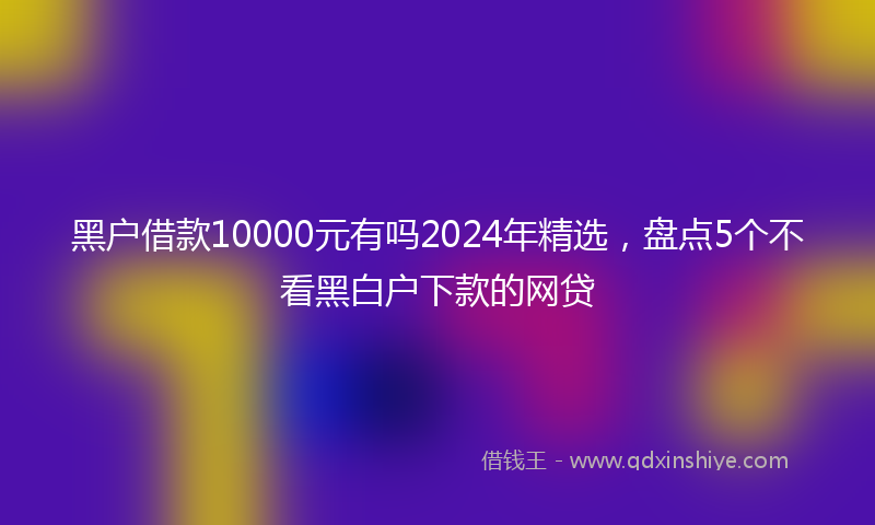 黑户借款10000元有吗2024年精选，盘点5个不看黑白户下款的网贷
