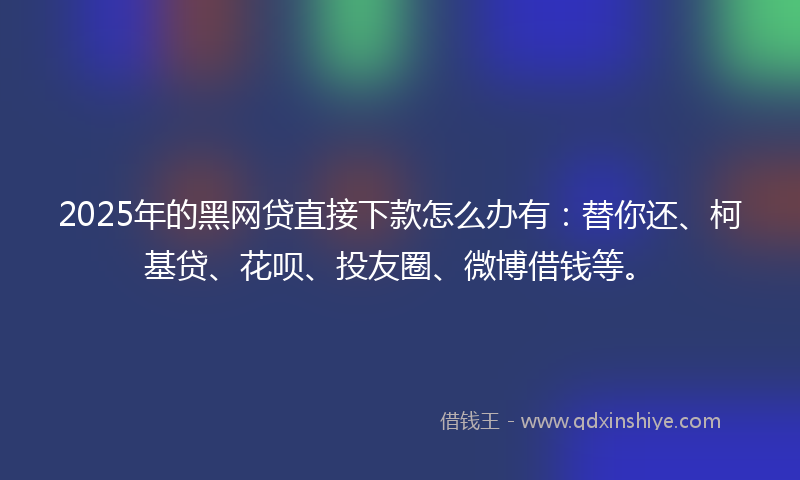 2025年的黑网贷直接下款怎么办有：替你还、柯基贷、花呗、投友圈、微博借钱等。