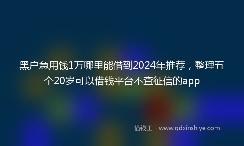黑户急用钱1万哪里能借到2024年推荐，整理五个20岁可以借钱平台不查征信的app