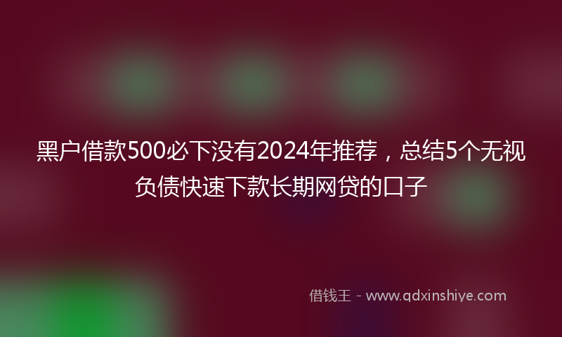 黑户借款500必下没有2024年推荐，总结5个无视负债快速下款长期网贷的口子