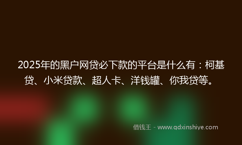 2025年的黑户网贷必下款的平台是什么有：柯基贷、小米贷款、超人卡、洋钱罐、你我贷等。