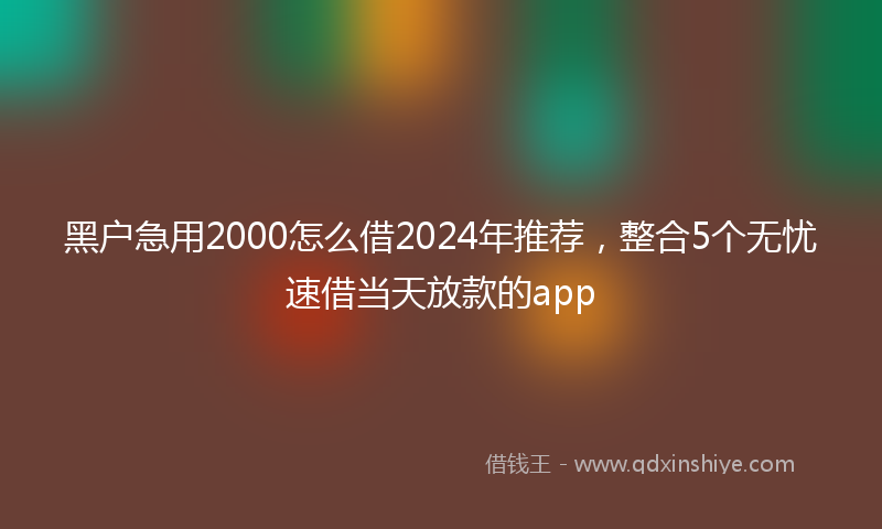黑户急用2000怎么借2024年推荐，整合5个无忧速借当天放款的app