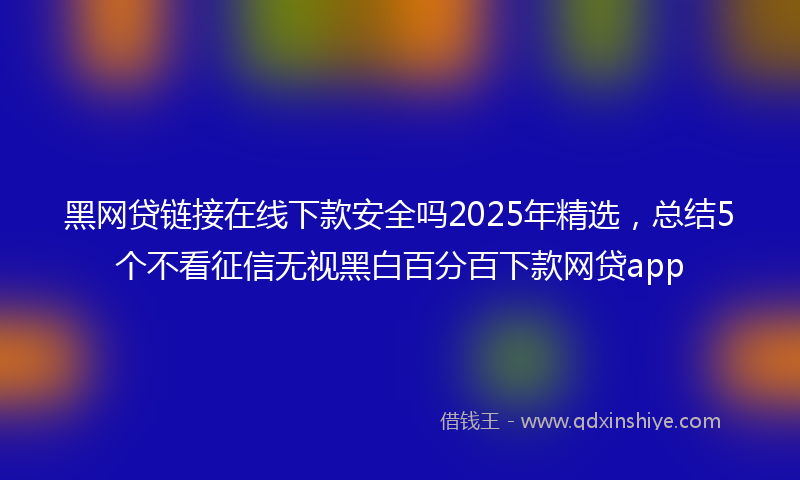 黑网贷链接在线下款安全吗2025年精选，总结5个不看征信无视黑白百分百下款网贷app