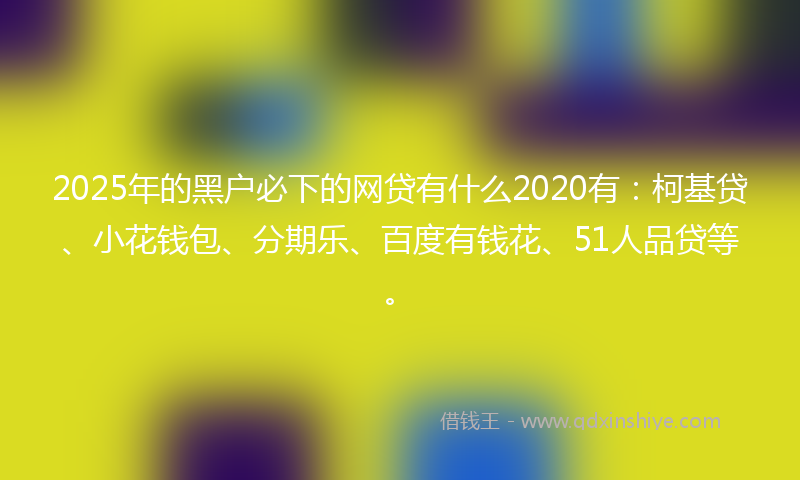 2025年的黑户必下的网贷有什么2020有：柯基贷、小花钱包、分期乐、百度有钱花、51人品贷等。