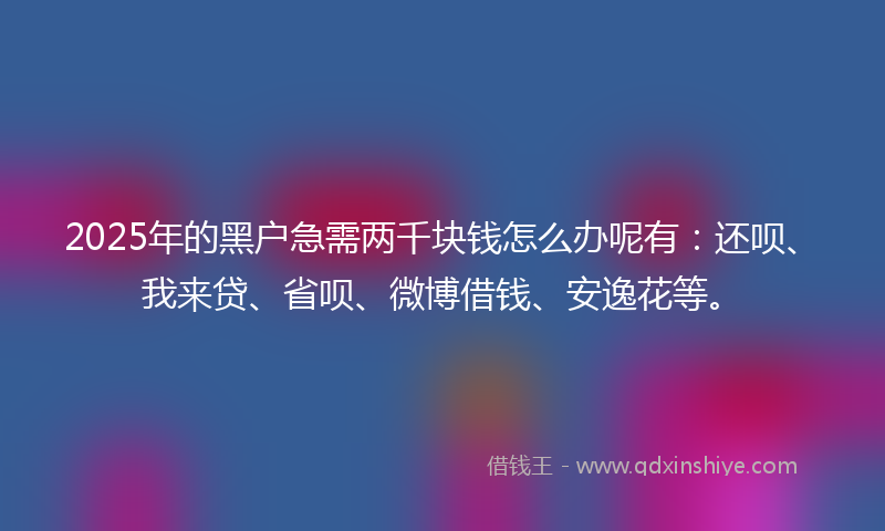 2025年的黑户急需两千块钱怎么办呢有：还呗、我来贷、省呗、微博借钱、安逸花等。