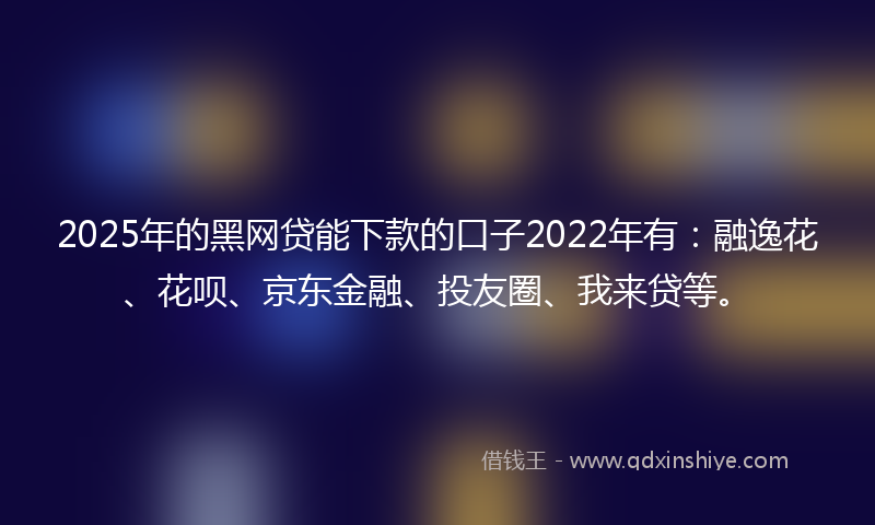 2025年的黑网贷能下款的口子2022年有：融逸花、花呗、京东金融、投友圈、我来贷等。