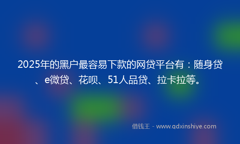 2025年的黑户最容易下款的网贷平台有：随身贷、e微贷、花呗、51人品贷、拉卡拉等。