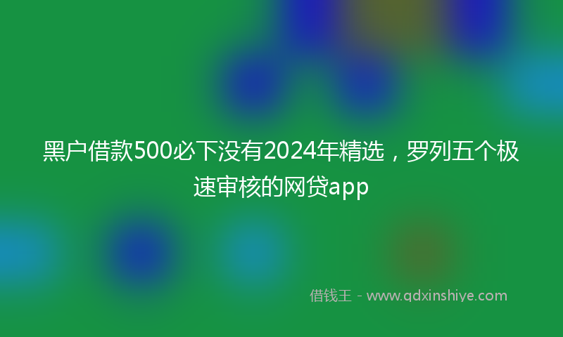 黑户借款500必下没有2024年精选，罗列五个极速审核的网贷app