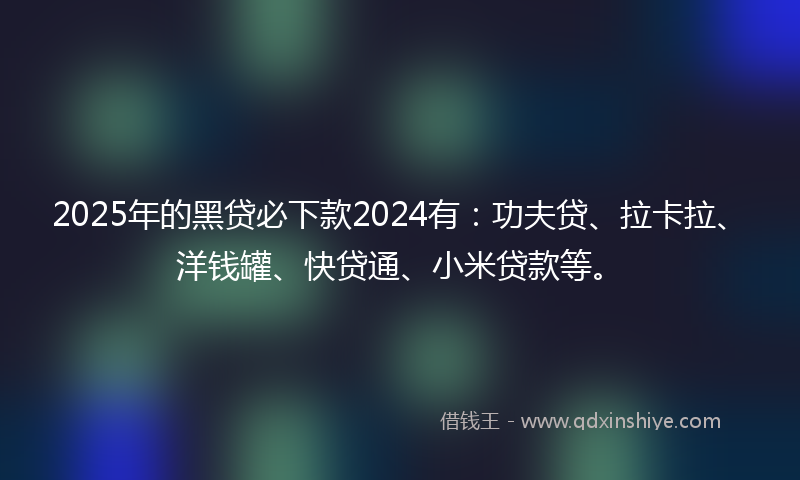 2025年的黑贷必下款2024有：功夫贷、拉卡拉、洋钱罐、快贷通、小米贷款等。