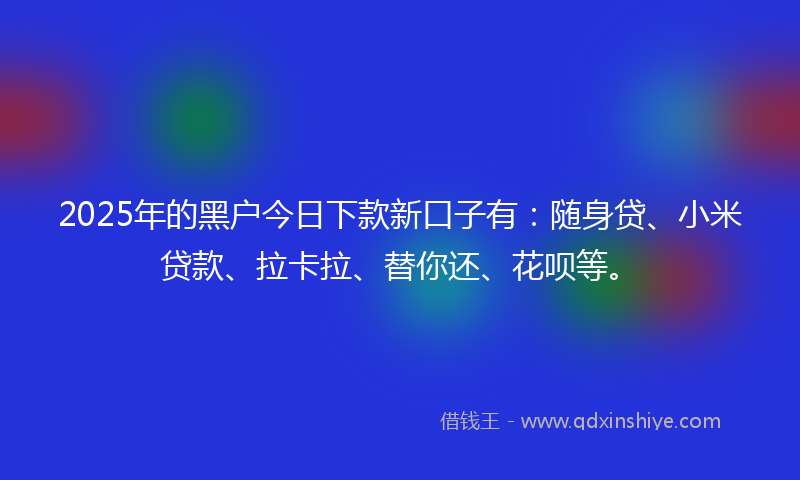 2025年的黑户今日下款新口子有：随身贷、小米贷款、拉卡拉、替你还、花呗等。