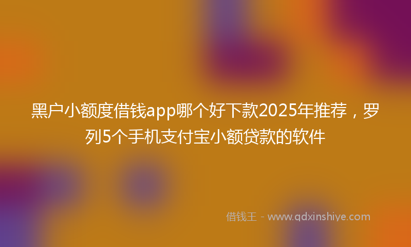 黑户小额度借钱app哪个好下款2025年推荐，罗列5个手机支付宝小额贷款的软件