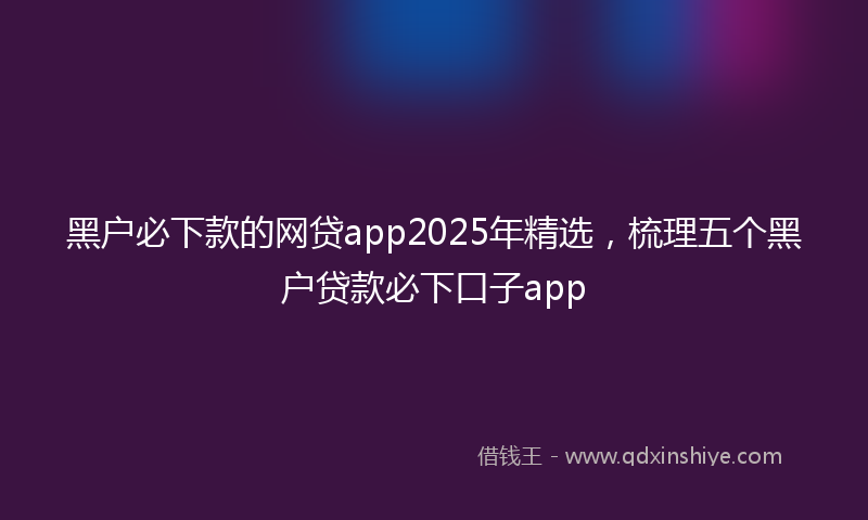 黑户必下款的网贷app2025年精选，梳理五个黑户贷款必下口子app