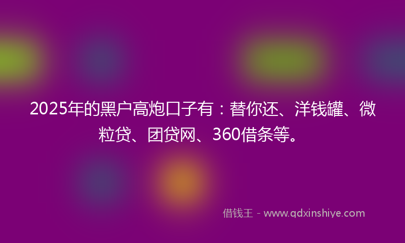 2025年的黑户高炮口子有:替你还、洋钱罐、微粒贷、团贷网、360借条等。