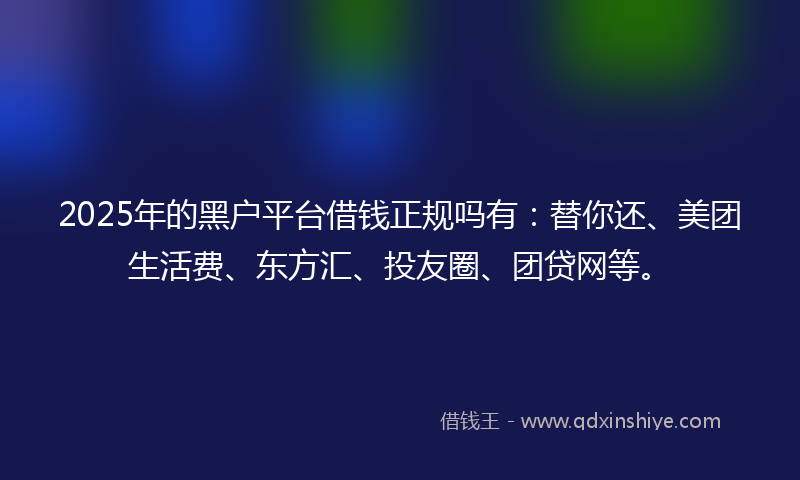 2025年的黑户平台借钱正规吗有：替你还、美团生活费、东方汇、投友圈、团贷网等。