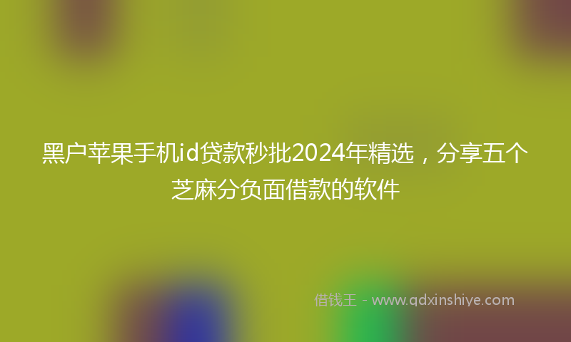 黑户苹果手机id贷款秒批2024年精选，分享五个芝麻分负面借款的软件