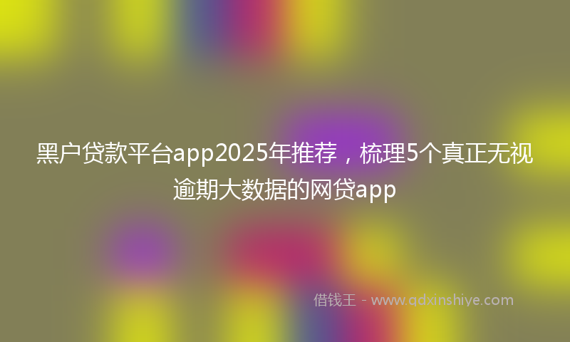 黑户贷款平台app2025年推荐，梳理5个真正无视逾期大数据的网贷app