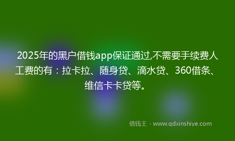 2025年的黑户借钱app保证通过,不需要手续费人工费的有：拉卡拉、随身贷、滴水贷、360借条、维信卡卡贷等。