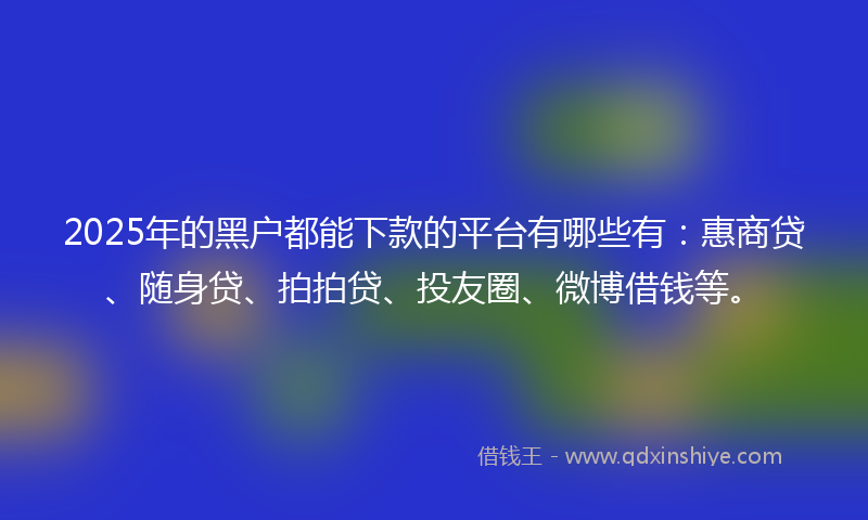 2025年的黑户都能下款的平台有哪些有：惠商贷、随身贷、拍拍贷、投友圈、微博借钱等。