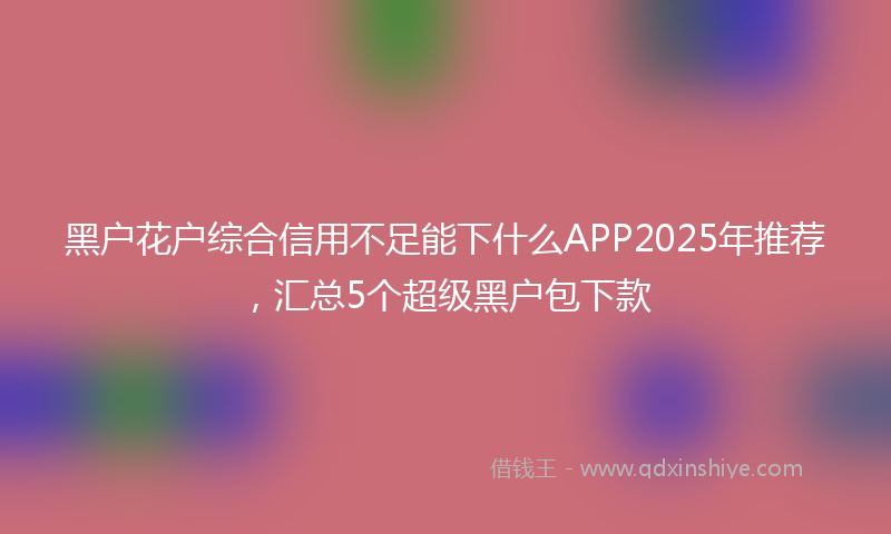 黑户花户综合信用不足能下什么APP2025年推荐，汇总5个超级黑户包下款