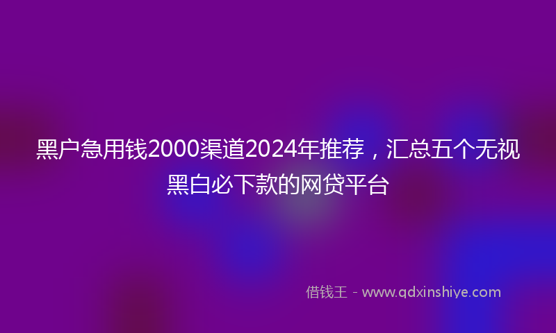 黑户急用钱2000渠道2024年推荐，汇总五个无视黑白必下款的网贷平台